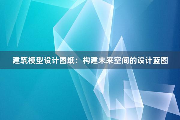 建筑模型设计图纸：构建未来空间的设计蓝图